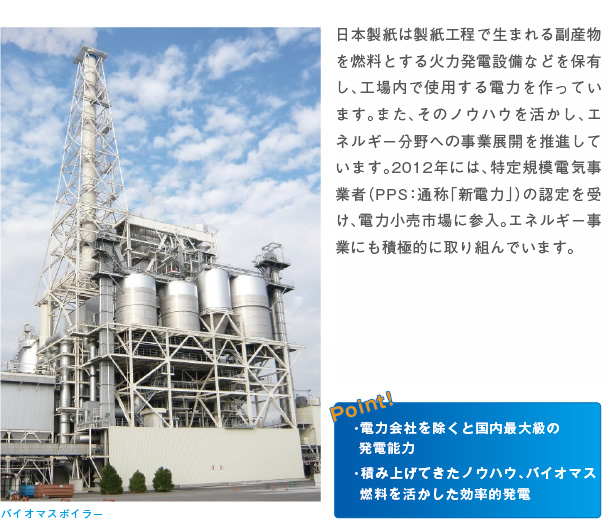 日本製紙は製紙工程で生まれる副産物を燃料とする火力発電設備などを保有し、工場内で使用する電力を作っています。また、そのノウハウを活かし、エネルギー分野への事業展開を推進しています。２０１２年には、特定規模電気事業者（ＰＰＳ：通称「新電力」）の認定を受け、電力小売市場に参入。エネルギー事業にも積極的に取り組んでいます。