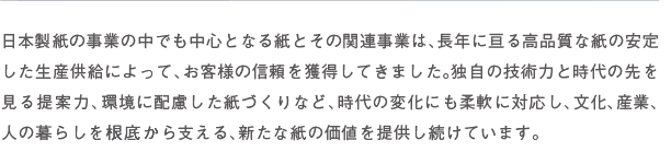 日本製紙の事業の中でも中心となる紙とその関連事業は、長年に亘る高品質な紙の安定した生産供給によって、お客様の信頼を獲得してきました。独自の技術力と時代の先を見る提案力、環境に配慮した紙づくりなど、時代の変化にも柔軟に対応し、文化、産業、人の暮らしを根底から支える、新たな紙の価値を提供し続けています。