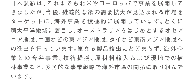 日本製紙は、これまでも北米やヨーロッパで事業を展開してきましたが、今後、継続的な紙の需要拡大が見込まれる市場をターゲットに、海外事業を積極的に展開しています。とくに環太平洋地域に着目し、オーストラリアをはじめとするオセアニア地域、中国などの東アジア地域、タイなど東南アジア地域への進出を行っています。単なる製品輸出にとどまらず、海外企業との合弁事業、技術提携、原材料輸入および現地での植林事業など、多角的な事業戦略で海外市場の開拓に取り組んでいます。