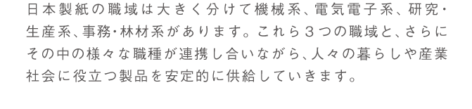 日本製紙の職域は大きく分けると機械・電気電子系、研究・生産系、事務・林材系３つになります。これらの職域と、さらにその中の様々な職種が連携し合いながら、人々の暮らしや産業社会に役立つ製品を安定的に供給しています。