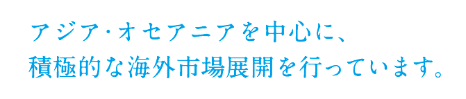 アジア・オセアニアを中心に、
積極的な海外市場展開を行っています。