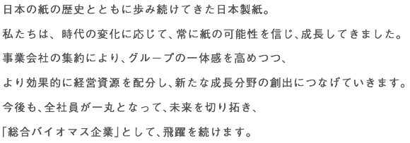 日本の紙の歴史とともに歩み続けてきた日本製紙。
私たちは、時代の変化に応じて、常に紙の可能性を信じ、成長してきました。
事業会社の集約により、グループの一体感を高めつつ、
より効果的に経営資源を配分し、新たな成長分野の創出につなげていきます。
今後も、全社員が一丸となって、未来を切り拓き、
「総合バイオマス企業」として、飛躍を続けます。