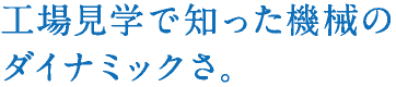 工場見学で知った機械のダイナミックさ。