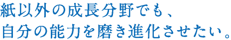 紙以外の成長分野でも、自分の能力を磨き進化させたい。
