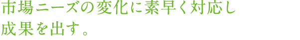 市場ニーズの変化に素早く対応し成果を出す。