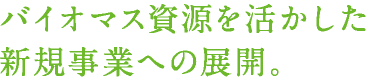 バイオマス資源を活かした新規事業への展開。