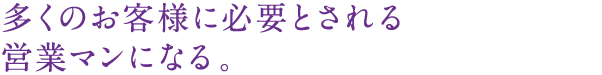 多くのお客様に必要とされる営業マンになる。