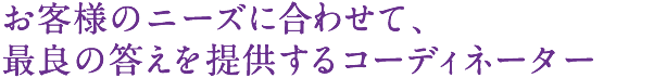 お客様のニーズに合わせて、最良の答えを提供するコーディネーター。