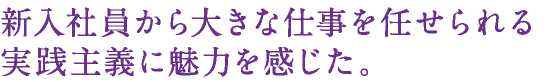 新入社員から大きな仕事を任せられる実践主義に魅力を感じた。