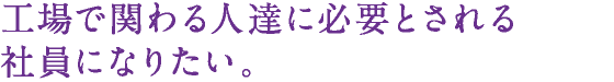 工場で関わる人達に必要とされる社員になりたい