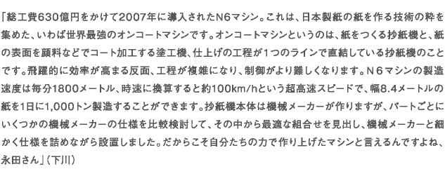 「総工費630億円をかけて2007年に導入されたN6マシン。これは、日本製紙の紙を作る技術の粋を集めた、いわば世界最強のオンコートマシンです。オンコートマシンというのは、紙をつくる抄紙機と、紙の表面を顔料などでコート加工する塗工機、仕上げの工程が１つのラインで直結している抄紙機のことです。飛躍的に効率が高まる反面、工程が複雑になり、制御がより難しくなります。Ｎ６マシンの製造速度は毎分1800メートル、時速に換算すると約100km/hという超高速スピードで、幅8.4メートルの紙を1日に1,000トン製造することができます。抄紙機本体は機械メーカーが作りますが、パートごとにいくつかの機械メーカーの仕様を比較検討して、その中から最適な組合せを見出し、機械メーカーと細かく仕様を詰めながら設置しました。だからこそ自分たちの力で作り上げたマシンと言えるんですよね、永田さん」（下川）