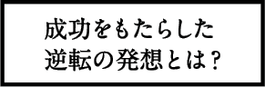 成功をもたらした逆転の発想とは？