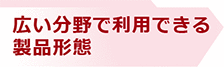 広い分野で利用できる製品形態